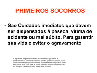 PRIMEIROS SOCORROS
• São Cuidados imediatos que devem
ser dispensados à pessoa, vítima de
acidente ou mal súbito. Para garantir
sua vida e evitar o agravamento
A importância dos primeiros socorros reside no fato de que, apesar da
grande maioria dos acidentes poderem ser evitadas, quando eles ocorrem, alguns
conhecimentos simples podem diminuir o sofrimento, evitar complicações futuras
e até mesmo salvar vidas. Mas, do mesmo modo, um atendimento de emergência
mal feito pode comprometer ainda mais a saúde da vítima.
 
