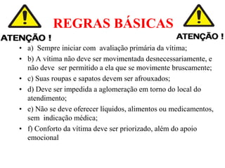 REGRAS BÁSICAS
• a) Sempre iniciar com avaliação primária da vítima;
• b) A vítima não deve ser movimentada desnecessariamente, e
não deve ser permitido a ela que se movimente bruscamente;
• c) Suas roupas e sapatos devem ser afrouxados;
• d) Deve ser impedida a aglomeração em torno do local do
atendimento;
• e) Não se deve oferecer líquidos, alimentos ou medicamentos,
sem indicação médica;
• f) Conforto da vítima deve ser priorizado, além do apoio
emocional
:
 