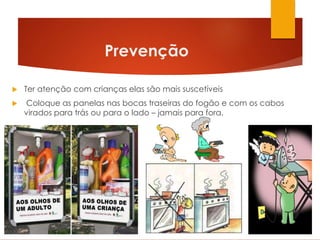  Ter atenção com crianças elas são mais suscetíveis
 Coloque as panelas nas bocas traseiras do fogão e com os cabos
virados para trás ou para o lado – jamais para fora.
Prevenção
 