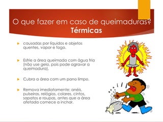 O que fazer em caso de queimaduras?
Térmicas
 causadas por líquidos e objetos
quentes, vapor e fogo.
 Esfrie a área queimada com água fria
(não use gelo, pois pode agravar a
queimadura).
 Cubra a área com um pano limpo.
 Remova imediatamente: anéis,
pulseiras, relógios, colares, cintos,
sapatos e roupas, antes que a área
afetada comece a inchar.
 