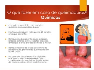 O que fazer em caso de queimaduras?
Químicas
 causada por contato com produtos
químicos, como ácidos e bases.
 Enxágue o local por, pelo menos, 20 minutos
em água corrente.
 Remova imediatamente: anéis, pulseiras,
relógios, colares, cintos, sapatos e roupas,
antes que a área afetada comece a inchar.
 Remova resíduo de roupa contaminada
pelo produto, prevenindo queimadura em
outras áreas.
 No caso dos olhos terem sido afetados:
enxágue abundantemente em água
corrente até ajuda médica. Se usar lentes
de contato, removê-las imediatamente.
 