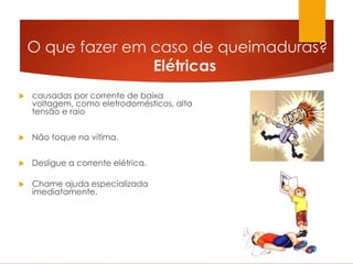 O que fazer em caso de queimaduras?
Elétricas
 causadas por corrente de baixa
voltagem, como eletrodomésticos, alta
tensão e raio
 Não toque na vítima.
 Desligue a corrente elétrica.
 Chame ajuda especializada
imediatamente.
 