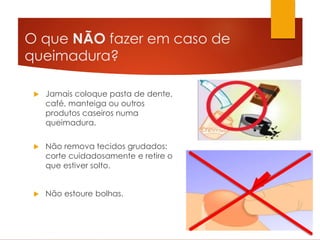 O que NÃO fazer em caso de
queimadura?
 Jamais coloque pasta de dente,
café, manteiga ou outros
produtos caseiros numa
queimadura.
 Não remova tecidos grudados:
corte cuidadosamente e retire o
que estiver solto.
 Não estoure bolhas.
 