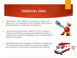 Telefones úteis:
 - Bombeiros: 193. Orienta os primeiros socorros por
telefone e, se necessário, faz o resgate, efetuando o
transporte para o hospital mais próximo.
 - Instituto pró-queimados: 0800-707-7575. Também
orienta os primeiros socorros por telefone e indica o
hospital mais próximo habilitado para o atendimento.
Não faz o resgate.
 -SAMU (Serviço de Atendimento Móvel de Urgência):
192. Não orienta por telefone, mas faz o resgate e
encaminha a vítima para o hospital mais próximo.
 