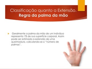 Classificação quanto a Extensão.
Regra da palma da mão
 Geralmente a palma da mão de um indivíduo
representa 1% de sua superfície corporal. Assim
pode ser estimada a extensão de uma
queimadura, calculando-se o “número de
palmas”.
 