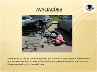A avaliação da vítima pode ser dividida em primária e secundária. É através dela que vamos identificar as condições da vítima e poder eliminar ou minimizar os fatores causadores de risco de vida. 