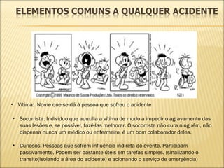 Vítima:  Nome que se dá à pessoa que sofreu o acidente Socorrista: Individuo que auuxilia a vítima de modo a impedir o agravamento das suas lesões e, se possível, fazê-las melhorar. O socorrista não cura ninguém, não dispensa nunca um médico ou enfermeiro, é um bom colaborador deles. Curiosos: Pessoas que sofrem influência indireta do evento. Participam passivamente. Podem ser bastante úteis em tarefas simples. (sinalizando o transito(isolando a área do acidente) e acionando o serviço de emergência) 