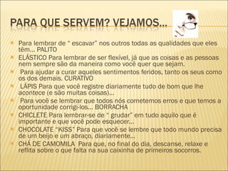 Para lembrar de “ escavar” nos outros todas as qualidades que eles têm... PALITO  ELÁSTICO Para lembrar de ser flexível, já que as coisas e as pessoas nem sempre são da maneira como você quer que sejam. Para ajudar a curar aqueles sentimentos feridos, tanto os seus como os dos demais. CURATIVO LÁPIS Para que você registre diariamente tudo de bom que lhe acontece (e são muitas coisas)... Para você se lembrar que todos nós cometemos erros e que temos a oportunidade corrigi-los... BORRACHA  CHICLETE Para lembrar-se de “ grudar” em tudo aquilo que é importante e que você pode esquecer...  CHOCOLATE “KISS” Para que você se lembre que todo mundo precisa de um beijo e um abraço, diariamente... CHÁ DE CAMOMILA  Para que, no final do dia, descanse, relaxe e reflita sobre o que falta na sua caixinha de primeiros socorros. 