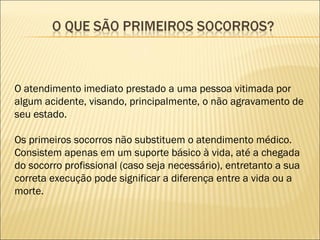 O atendimento imediato prestado a uma pessoa vitimada por algum acidente, visando, principalmente, o não agravamento de seu estado. Os primeiros socorros não substituem o atendimento médico. Consistem apenas em um suporte básico à vida, até a chegada do socorro profissional (caso seja necessário), entretanto a sua correta execução pode significar a diferença entre a vida ou a morte. 