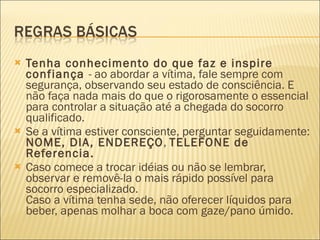 Tenha conhecimento do que faz e inspire confiança  - ao abordar a vítima, fale sempre com segurança, observando seu estado de consciência. E não faça nada mais do que o rigorosamente o essencial para controlar a situação até a chegada do socorro qualificado.  Se a vítima estiver consciente, perguntar seguidamente:  NOME, DIA, ENDEREÇO ,  TELEFONE de Referencia.  Caso comece a trocar idéias ou não se lembrar, observar e removê-la o mais rápido possível para socorro especializado.  Caso a vítima tenha sede, não oferecer líquidos para beber, apenas molhar a boca com gaze/pano úmido.  