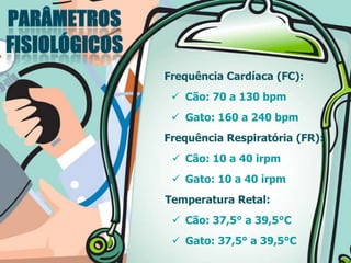 Frequência Cardíaca (FC):
 Cão: 70 a 130 bpm
 Gato: 160 a 240 bpm
Frequência Respiratória (FR):
 Cão: 10 a 40 irpm
 Gato: 10 a 40 irpm
Temperatura Retal:
 Cão: 37,5° a 39,5°C
 Gato: 37,5° a 39,5°C
 