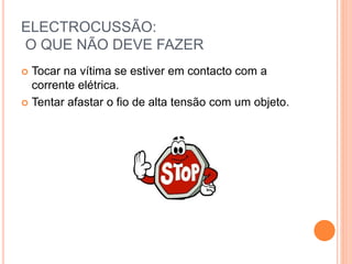 ELECTROCUSSÃO:
O QUE NÃO DEVE FAZER
 Tocar na vítima se estiver em contacto com a
corrente elétrica.
 Tentar afastar o fio de alta tensão com um objeto.
 