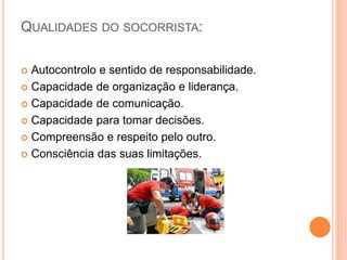 QUALIDADES DO SOCORRISTA:
 Autocontrolo e sentido de responsabilidade.
 Capacidade de organização e liderança.
 Capacidade de comunicação.
 Capacidade para tomar decisões.
 Compreensão e respeito pelo outro.
 Consciência das suas limitações.
 