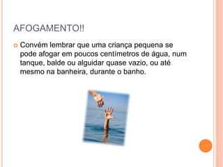 AFOGAMENTO!!
 Convém lembrar que uma criança pequena se
pode afogar em poucos centímetros de água, num
tanque, balde ou alguidar quase vazio, ou até
mesmo na banheira, durante o banho.
 
