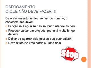 OAFOGAMENTO:
O QUE NÃO DEVE FAZER !!!
Se o afogamento se deu no mar ou num rio, o
socorrista não deve:
 Lançar-se à água se não souber nadar muito bem.
 Procurar salvar um afogado que está muito longe
de terra.
 Deixar-se agarrar pela pessoa que quer salvar.
 Deve atirar-lhe uma corda ou uma bóia.
 