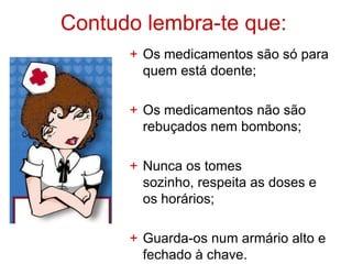 Contudo lembra-te que:
      + Os medicamentos são só para
        quem está doente;

      + Os medicamentos não são
        rebuçados nem bombons;

      + Nunca os tomes
        sozinho, respeita as doses e
        os horários;

      + Guarda-os num armário alto e
        fechado à chave.
 