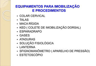 EQUIPAMENTOS PARA IMOBILIZAÇÃO
E PROCEDIMENTOS
 COLAR CERVICAL
 TALAS
 MACA RÍGIDA
 KED ( COLETE DE IMOBILIZAÇÃO DORSAL)
 ESPARADRAPO
 GASES
 ATADURAS
 SOLUÇÃO FISIOLÓGICA
 LANTERNA
 SFIGNOMANÔMETRO ( APARELHO DE PRESSÃO)
 ESTETOSCÓPIO
 