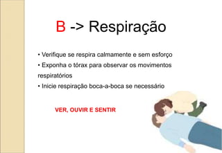 B -> Respiração
• Verifique se respira calmamente e sem esforço
• Exponha o tórax para observar os movimentos
respiratórios
• Inicie respiração boca-a-boca se necessário
VER, OUVIR E SENTIR
 