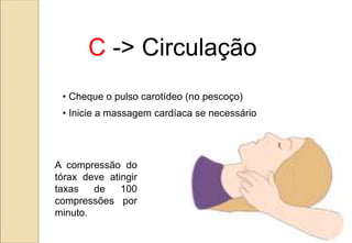 C -> Circulação
• Cheque o pulso carotídeo (no pescoço)
• Inicie a massagem cardíaca se necessário
A compressão do
tórax deve atingir
taxas de 100
compressões por
minuto.
 