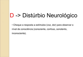 • Cheque a resposta a estímulos (voz, dor) para observar o
nível de consciência (consciente, confuso, sonolento,
inconsciente).
D -> Distúrbio Neurológico
 
