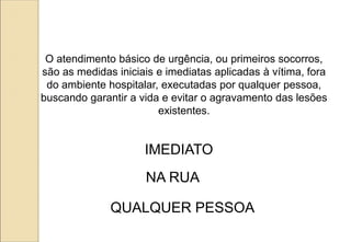 O atendimento básico de urgência, ou primeiros socorros,
são as medidas iniciais e imediatas aplicadas à vítima, fora
do ambiente hospitalar, executadas por qualquer pessoa,
buscando garantir a vida e evitar o agravamento das lesões
existentes.
IMEDIATO
NA RUA
QUALQUER PESSOA
 