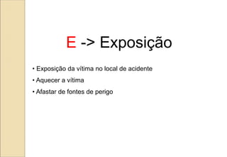 • Exposição da vítima no local de acidente
• Aquecer a vítima
• Afastar de fontes de perigo
E -> Exposição
 