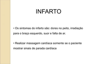 • Os sintomas do infarto são: dores no peito, irradiação
para o braço esquerdo, suor e falta de ar.
• Realizar massagem cardíaca somente se o paciente
mostrar sinais de parada cardíaca
INFARTO
 