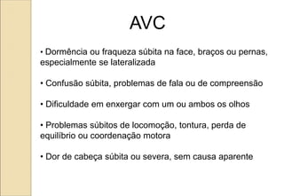 • Dormência ou fraqueza súbita na face, braços ou pernas,
especialmente se lateralizada
• Confusão súbita, problemas de fala ou de compreensão
• Dificuldade em enxergar com um ou ambos os olhos
• Problemas súbitos de locomoção, tontura, perda de
equilíbrio ou coordenação motora
• Dor de cabeça súbita ou severa, sem causa aparente
AVC
 