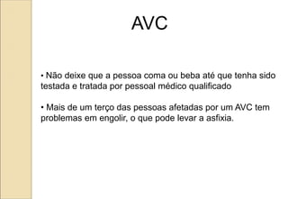 • Não deixe que a pessoa coma ou beba até que tenha sido
testada e tratada por pessoal médico qualificado
• Mais de um terço das pessoas afetadas por um AVC tem
problemas em engolir, o que pode levar a asfixia.
AVC
 