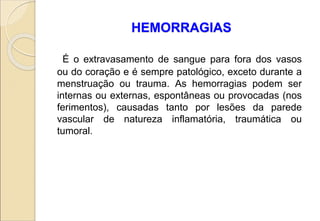 HEMORRAGIAS
É o extravasamento de sangue para fora dos vasos
ou do coração e é sempre patológico, exceto durante a
menstruação ou trauma. As hemorragias podem ser
internas ou externas, espontâneas ou provocadas (nos
ferimentos), causadas tanto por lesões da parede
vascular de natureza inflamatória, traumática ou
tumoral.
 