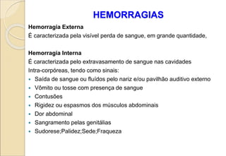 HEMORRAGIAS
Hemorragia Externa
É caracterizada pela visível perda de sangue, em grande quantidade,
Hemorragia Interna
É caracterizada pelo extravasamento de sangue nas cavidades
Intra-corpóreas, tendo como sinais:
 Saída de sangue ou fluídos pelo nariz e/ou pavilhão auditivo externo
 Vômito ou tosse com presença de sangue
 Contusões
 Rigidez ou espasmos dos músculos abdominais
 Dor abdominal
 Sangramento pelas genitálias
 Sudorese;Palidez;Sede;Fraqueza
 