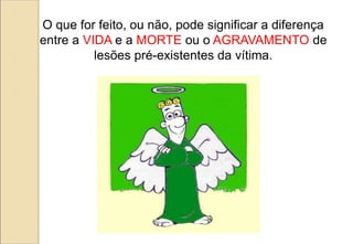 O que for feito, ou não, pode significar a diferença
entre a VIDA e a MORTE ou o AGRAVAMENTO de
lesões pré-existentes da vítima.
 
