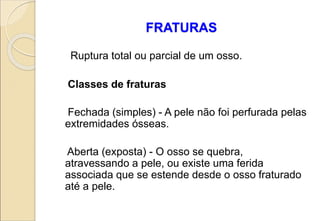 FRATURAS
Ruptura total ou parcial de um osso.
Classes de fraturas
Fechada (simples) - A pele não foi perfurada pelas
extremidades ósseas.
Aberta (exposta) - O osso se quebra,
atravessando a pele, ou existe uma ferida
associada que se estende desde o osso fraturado
até a pele.
 
