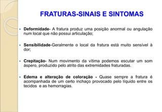 FRATURAS-SINAIS E SINTOMAS
 Deformidade- A fratura produz uma posição anormal ou angulação
num local que não possui articulação;
 Sensibilidade-Geralmente o local da fratura está muito sensível à
dor;
 Crepitação- Num movimento da vítima podemos escutar um som
áspero, produzido pelo atrito das extremidades fraturadas.
 Edema e alteração de coloração - Quase sempre a fratura é
acompanhada de um certo inchaço provocado pelo líquido entre os
tecidos e as hemorragias.
 