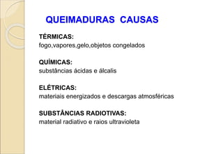 QUEIMADURAS CAUSAS
TÉRMICAS:
fogo,vapores,gelo,objetos congelados
QUÍMICAS:
substâncias ácidas e álcalis
ELÉTRICAS:
materiais energizados e descargas atmosféricas
SUBSTÂNCIAS RADIOTIVAS:
material radiativo e raios ultravioleta
 