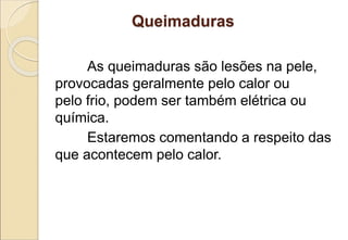 Queimaduras
As queimaduras são lesões na pele,
provocadas geralmente pelo calor ou
pelo frio, podem ser também elétrica ou
química.
Estaremos comentando a respeito das
que acontecem pelo calor.
 