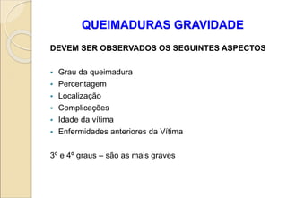 QUEIMADURAS GRAVIDADE
DEVEM SER OBSERVADOS OS SEGUINTES ASPECTOS
 Grau da queimadura
 Percentagem
 Localização
 Complicações
 Idade da vítima
 Enfermidades anteriores da Vítima
3º e 4º graus – são as mais graves
 