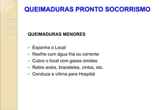 QUEIMADURAS PRONTO SOCORRISMO
QUEIMADURAS MENORES
 Exponha o Local
 Resfrie com água fria ou corrente
 Cubra o local com gases úmidas
 Retire anéis, braceletes, cintos, etc.
 Conduza a vítima para Hospital
 