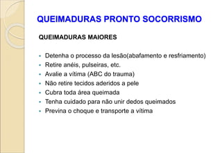 QUEIMADURAS PRONTO SOCORRISMO
QUEIMADURAS MAIORES
 Detenha o processo da lesão(abafamento e resfriamento)
 Retire anéis, pulseiras, etc.
 Avalie a vítima (ABC do trauma)
 Não retire tecidos aderidos a pele
 Cubra toda área queimada
 Tenha cuidado para não unir dedos queimados
 Previna o choque e transporte a vítima
 