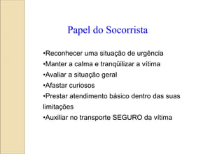 •Reconhecer uma situação de urgência
•Manter a calma e tranqüilizar a vítima
•Avaliar a situação geral
•Afastar curiosos
•Prestar atendimento básico dentro das suas
limitações
•Auxiliar no transporte SEGURO da vítima
Papel do Socorrista
 