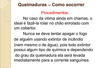Queimaduras – Como socorrer
Procedimentos:
No caso da vitima ainda em chamas, o
ideal é fazê-la rolar no chão enrolado com
um cobertor.
Nunca se deve tentar apagar o fogo
de alguém usando extintor de incêndio
(nem mesmo o de água), pois todo extintor
possui algum tipo de química e dependendo
do grau da queimadura ela será levada
imediatamente para a corrente sanguínea.
 
