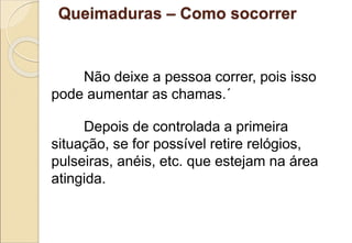 Não deixe a pessoa correr, pois isso
pode aumentar as chamas.´
Depois de controlada a primeira
situação, se for possível retire relógios,
pulseiras, anéis, etc. que estejam na área
atingida.
Queimaduras – Como socorrer
 