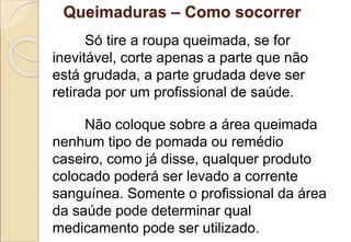 Só tire a roupa queimada, se for
inevitável, corte apenas a parte que não
está grudada, a parte grudada deve ser
retirada por um profissional de saúde.
Não coloque sobre a área queimada
nenhum tipo de pomada ou remédio
caseiro, como já disse, qualquer produto
colocado poderá ser levado a corrente
sanguínea. Somente o profissional da área
da saúde pode determinar qual
medicamento pode ser utilizado.
Queimaduras – Como socorrer
 