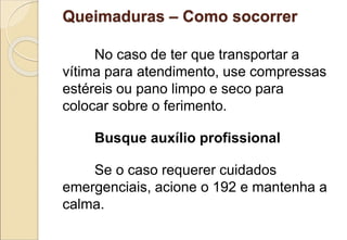 Queimaduras – Como socorrer
No caso de ter que transportar a
vítima para atendimento, use compressas
estéreis ou pano limpo e seco para
colocar sobre o ferimento.
Busque auxílio profissional
Se o caso requerer cuidados
emergenciais, acione o 192 e mantenha a
calma.
 