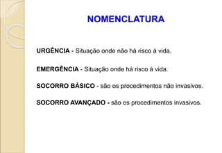 NOMENCLATURA
URGÊNCIA - Situação onde não há risco à vida.
EMERGÊNCIA - Situação onde há risco à vida.
SOCORRO BÁSICO - são os procedimentos não invasivos.
SOCORRO AVANÇADO - são os procedimentos invasivos.
 