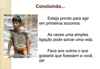 Concluindo...
Esteja pronto para agir
em primeiros socorros.
As vezes uma simples
ligação pode salvar uma vida.
Faca aos outros o que
gostaria que fizessem a você,
ok!
 
