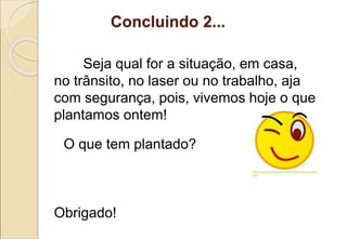Concluindo 2...
Seja qual for a situação, em casa,
no trânsito, no laser ou no trabalho, aja
com segurança, pois, vivemos hoje o que
plantamos ontem!
O que tem plantado?
Obrigado!
 