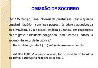 OMISSÃO DE SOCORRO
Art 135 Código Penal: “Deixar de prestar assistência quando
possível fazê-lo sem risco pessoal, à criança abandonada
ou extraviada, ou à pessoa inválida ou ferida, em desamparo
ou em grave e eminente perigo;não pedir nesses casos, o
socorro da autoridade pública.”
Pena: detenção de 1 (um) a 6 (seis) meses ou multa.
Art 305 CTB Afastar-se o condutor do veículo do local do
acidente, para fugir a responsabilidade...
 
