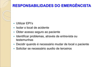 RESPONSABILIDADES DO EMERGÊNCISTA
 Utilizar EPI’s
 Isolar o local de acidente
 Obter acesso seguro ao paciente
 Identificar problemas, através de entrevista ou
testemunhas
 Decidir quando é necessário mudar de local o paciente
 Solicitar se necessário auxilio de terceiros
 