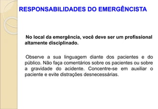 RESPONSABILIDADES DO EMERGÊNCISTA
No local da emergência, você deve ser um profissional
altamente disciplinado.
Observe a sua linguagem diante dos pacientes e do
público. Não faça comentários sobre os pacientes ou sobre
a gravidade do acidente. Concentre-se em auxiliar o
paciente e evite distrações desnecessárias.
 